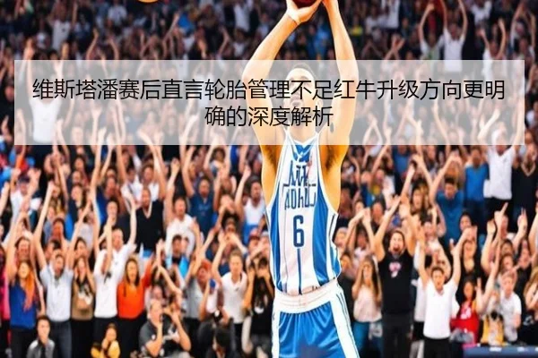 维斯塔潘赛后直言轮胎管理不足红牛升级方向更明确的深度解析